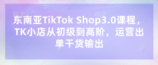 东南亚TikTok Shop3.0课程，TK小店​从初级到高阶，运营出单干货输出-细水创业邦